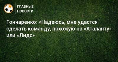Гончаренко: «Надеюсь, мне удастся сделать команду, похожую на «Аталанту» или «Лидс»