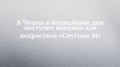 В Челны в ближайшие дни поступит вакцина для подростков «Спутник М»