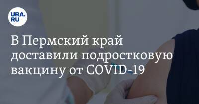 В Пермский край доставили подростковую вакцину от COVID-19