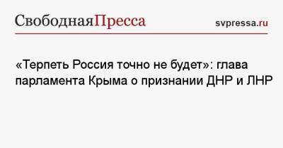 «Терпеть Россия точно не будет»: глава парламента Крыма о признании ДНР и ЛНР