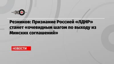 Резников: Признание Россией «ЛДНР» станет «очевидным шагом по выходу из Минских соглашений»