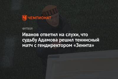 Иванов ответил на слухи, что судьбу Адамова решил теннисный матч с гендиректором «Зенита»