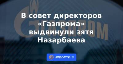 В совет директоров «Газпрома» выдвинули зятя Назарбаева