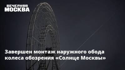 Завершен монтаж наружного обода колеса обозрения «Солнце Москвы» - vm.ru - Москва - Россия - Москва - Строительство