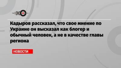 Кадыров рассказал, что свое мнение по Украине он высказал как блогер и обычный человек, а не в качестве главы региона
