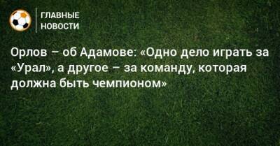 Орлов – об Адамове: «Одно дело играть за «Урал», а другое – за команду, которая должна быть чемпионом»