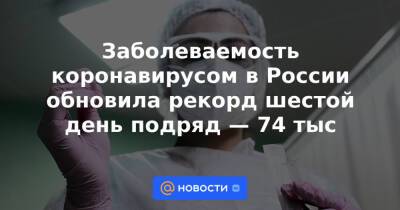 Заболеваемость коронавирусом в России обновила рекорд шестой день подряд — 74 тыс