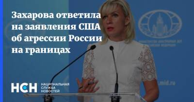 Захарова ответила на заявления США об агрессии России на границах