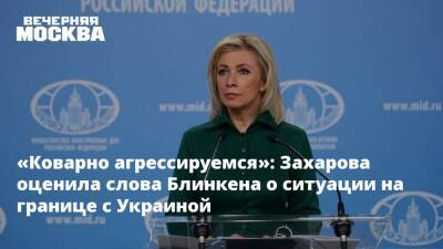 «Коварно агрессируемся»: Захарова оценила слова Блинкена о ситуации на границе с Украиной