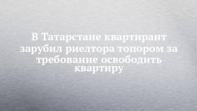 В Татарстане квартирант зарубил риелтора топором за требование освободить квартиру