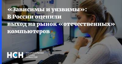 «Зависимы и уязвимы»: В России оценили выход на рынок «отечественных» компьютеров