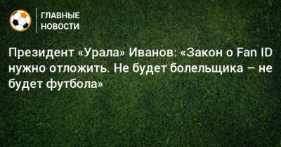 Президент «Урала» Иванов: «Закон о Fan ID нужно отложить. Не будет болельщика – не будет футбола»