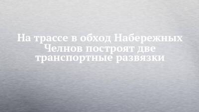 На трассе в обход Набережных Челнов построят две транспортные развязки