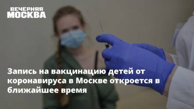 Запись на вакцинацию детей от коронавируса в Москве откроется в ближайшее время