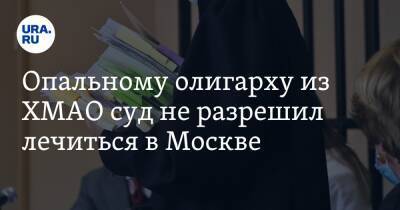 Опальному олигарху из ХМАО суд не разрешил лечиться в Москве