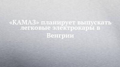 «КАМАЗ» планирует выпускать легковые электрокары в Венгрии