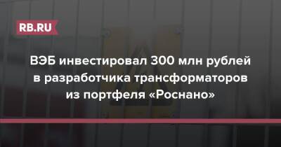 ВЭБ инвестировал 300 млн рублей в разработчика трансформаторов из портфеля «Роснано»