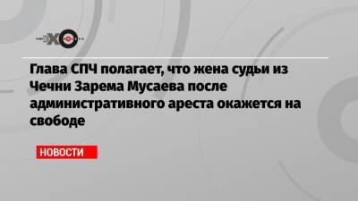 Глава СПЧ полагает, что жена судьи из Чечни Зарема Мусаева после административного ареста окажется на свободе