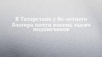 В Татарстане у 86-летнего блогера почти восемь тысяч подписчиков