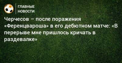 Черчесов – после поражения «Ференцвароша» в его дебютном матче: «В перерыве мне пришлось кричать в раздевалке»