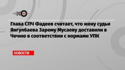 Глава СПЧ Фадеев считает, что жену судьи Янгулбаева Зарему Мусаеву доставили в Чечню в соответствии с нормами УПК
