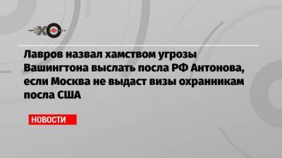 Лавров назвал хамством угрозы Вашингтона выслать посла РФ Антонова, если Москва не выдаст визы охранникам посла США