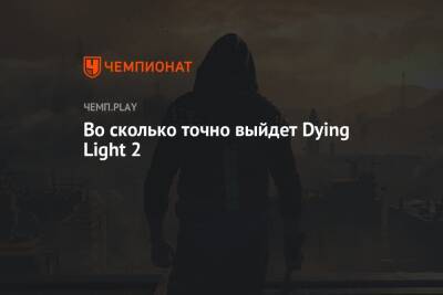 Во сколько точно выйдет Dying Light 2