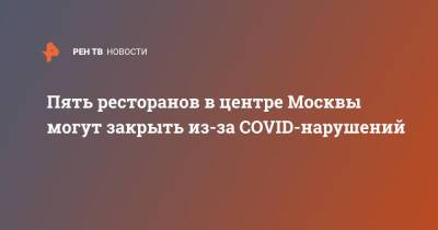 Пять ресторанов в центре Москвы могут закрыть из-за COVID-нарушений