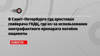 В Санкт-Петербурге суд арестовал главврача ГКДЦ, где из-за использования контрафактного препарата погибли пациенты