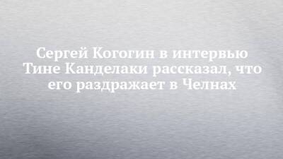 Сергей Когогин в интервью Тине Канделаки рассказал, что его раздражает в Челнах