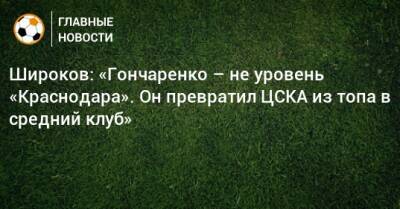 Широков: «Гончаренко – не уровень «Краснодара». Он превратил ЦСКА из топа в средний клуб»
