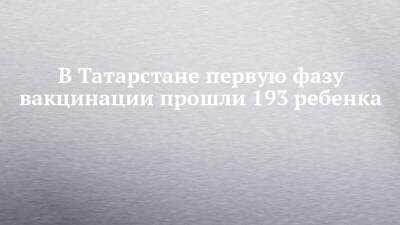 В Татарстане первую фазу вакцинации прошли 193 ребенка