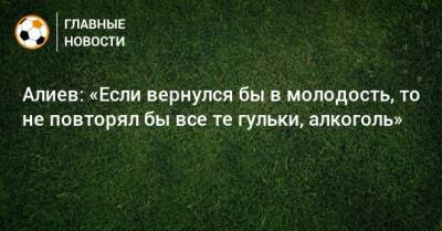 Алиев: «Если вернулся бы в молодость, то не повторял бы все те гульки, алкоголь»