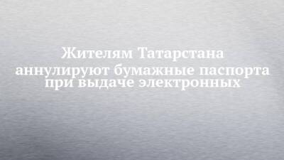 Жителям Татарстана аннулируют бумажные паспорта при выдаче электронных