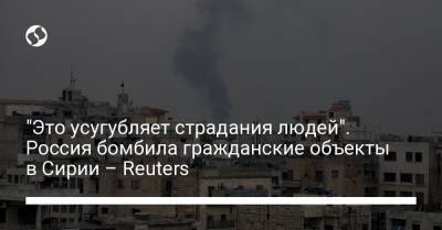 "Это усугубляет страдания людей". Россия бомбила гражданские объекты в Сирии – Reuters