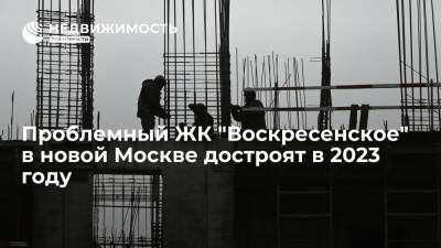Проблемный ЖК "Воскресенское" в новой Москве достроят в 2023 году
