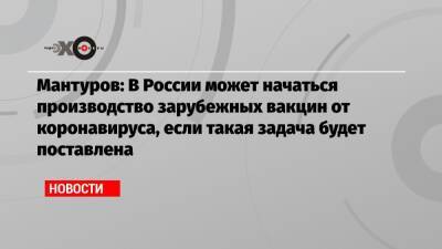 Мантуров: В России может начаться производство зарубежных вакцин от коронавируса, если такая задача будет поставлена