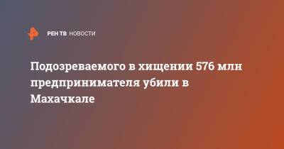 Подозреваемого в хищении 576 млн предпринимателя убили в Махачкале