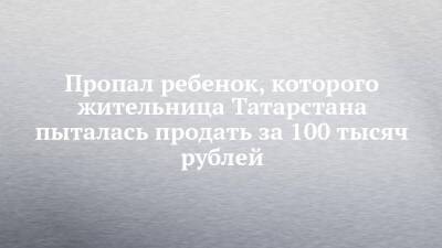 Пропал ребенок, которого жительница Татарстана пыталась продать за 100 тысяч рублей