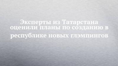 Эксперты из Татарстана оценили планы по созданию в республике новых глэмпингов