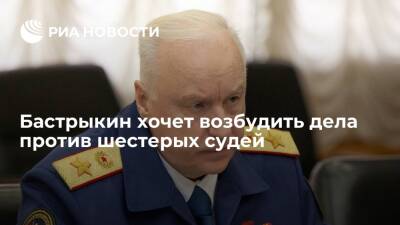 Глава СК Бастрыкин попросил согласия на возбуждение уголовных дел против шестерых судей