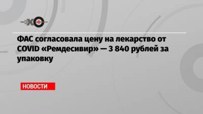 ФАС согласовала цену на лекарство от COVID «Ремдесивир» — 3 840 рублей за упаковку
