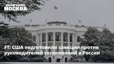 FT: США подготовили санкции против руководителей госкомпаний в России