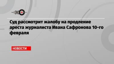 Суд рассмотрит жалобу на продление ареста журналиста Ивана Сафронова 10-го февраля