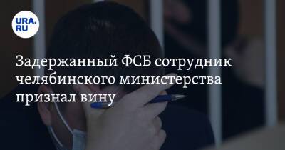 Задержанный ФСБ сотрудник челябинского министерства признал вину. Инсайд