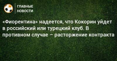 «Фиорентина» надеется, что Кокорин уйдет в российский или турецкий клуб. В противном случае – расторжение контракта
