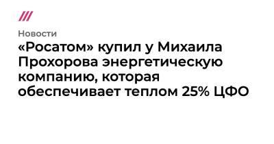 «Росатом» купил у Михаила Прохорова энергетическую компанию, которая обеспечивает теплом 25% ЦФО