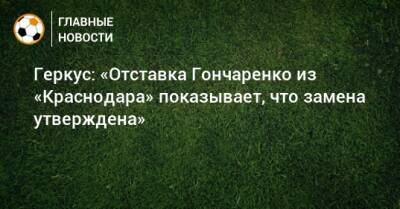 Геркус: «Отставка Гончаренко из «Краснодара» показывает, что замена утверждена»