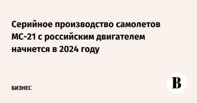Cерийное производство самолетов МС-21 с российским двигателем начнется в 2024 году