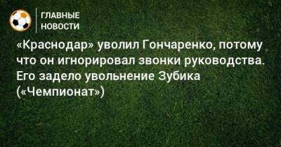 «Краснодар» уволил Гончаренко, потому что он игнорировал звонки руководства. Его задело увольнение Зубика («Чемпионат»)